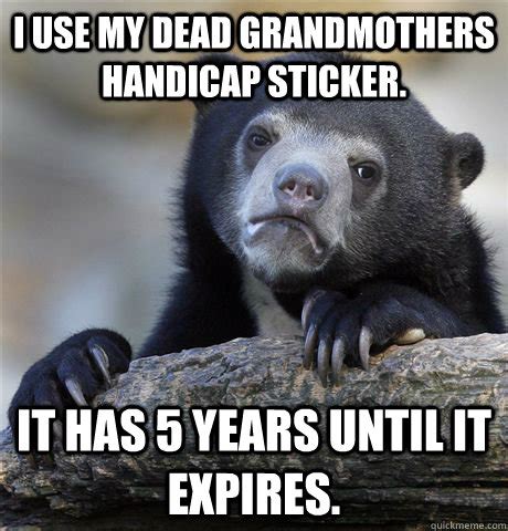 I use my dead grandmothers handicap sticker. It has 5 years until it expires. - Confession Bear ...