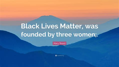 Mary Beard Quote: “Black Lives Matter, was founded by three women;.”