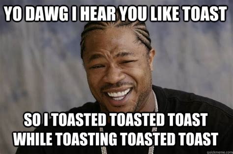 YO DAWG I HEAR YOU like toast so i toasted toasted toast while toasting ...