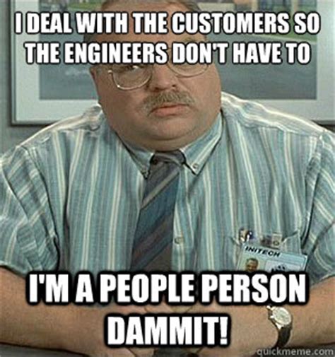 I deal with the customers so the engineers don't have to I'm a people ...