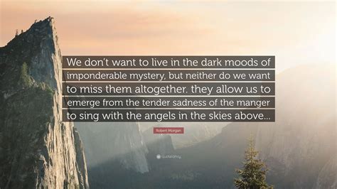 Robert Morgan Quote: “We don’t want to live in the dark moods of imponderable mystery, but ...