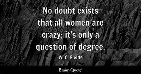 W. C. Fields - No doubt exists that all women are crazy; it's...