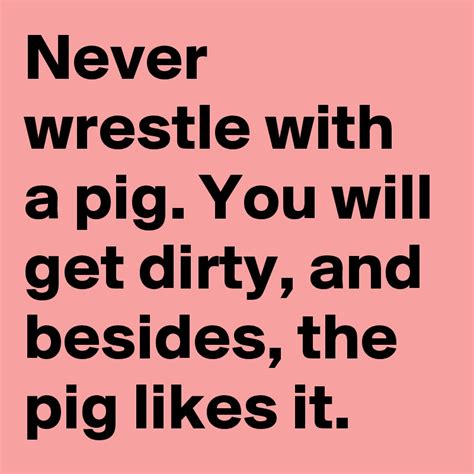 Never wrestle with a pig. You will get dirty, and besides, the pig likes it. - Post by lillystar ...