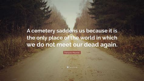 François Mauriac Quote: “A cemetery saddens us because it is the only place of the world in ...