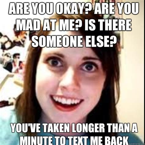 ARE YOU OKAY? ARE YOU MAD AT ME? IS THERE SOMEONE ELSE? YOU'VE TAKEN LONGER THAN A MINUTE TO ...