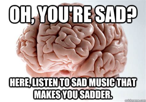 Oh, you're sad? Here, listen to sad music that makes you sadder. - Scumbag Brain - quickmeme