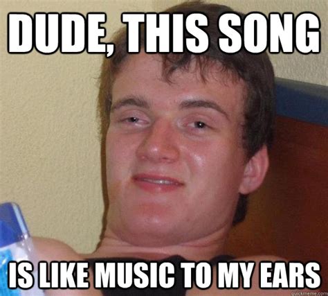 Dude, this song is like music to my ears - 10 Guy - quickmeme