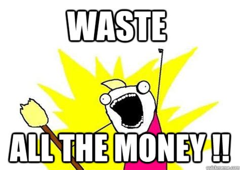 Waste All the money !! - ALL THE - quickmeme