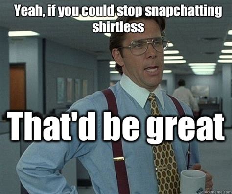 Yeah, if you could stop snapchatting shirtless That'd be great - Office space bill lumbergh ...