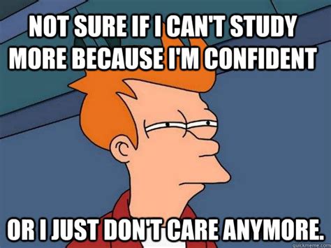 Not sure if I can't study more because I'm confident Or I just don't ...