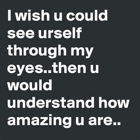 I wish u could see urself through my eyes..then u would understand how ...